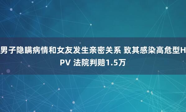 男子隐瞒病情和女友发生亲密关系 致其感染高危型HPV 法院判赔1.5万