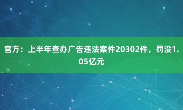 官方:上半年查办广告违法案件20302件,罚没1.05亿元