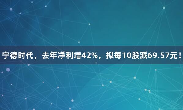 宁德时代,去年净利增42%,拟每10股派69.57元!