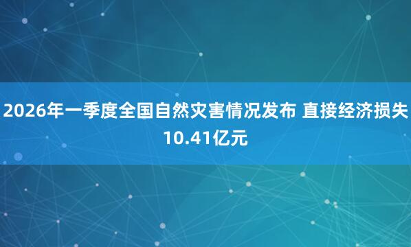 2026年一季度全国自然灾害情况发布 直接经济损失10.41亿元