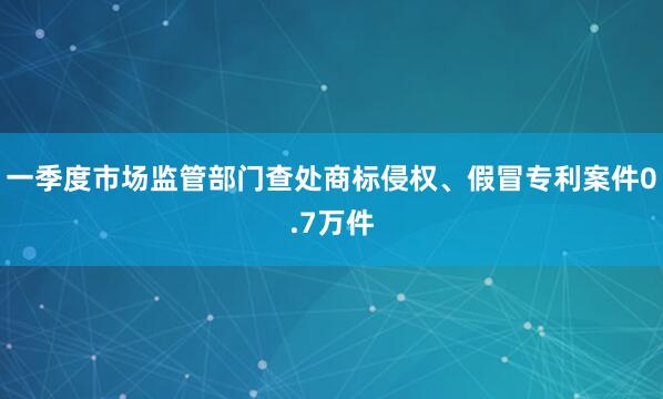 一季度市场监管部门查处商标侵权、假冒专利案件0.7万件