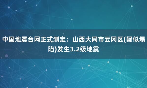 中国地震台网正式测定：山西大同市云冈区(疑似塌陷)发生3.2级地震