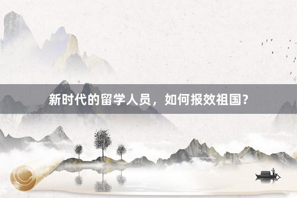新时代的留学人员，如何报效祖国？