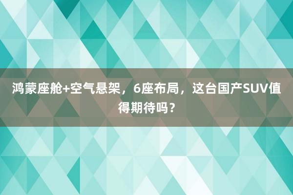 鸿蒙座舱+空气悬架，6座布局，这台国产SUV值得期待吗？