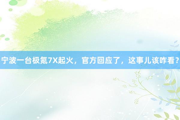 宁波一台极氪7X起火，官方回应了，这事儿该咋看？