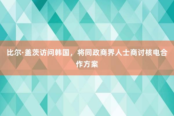 比尔·盖茨访问韩国，将同政商界人士商讨核电合作方案