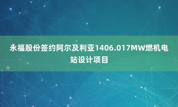 永福股份签约阿尔及利亚1406.017MW燃机电站设计项目
