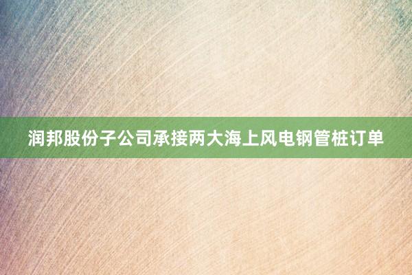 润邦股份子公司承接两大海上风电钢管桩订单