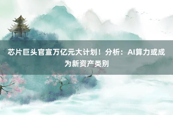 芯片巨头官宣万亿元大计划！分析：AI算力或成为新资产类别