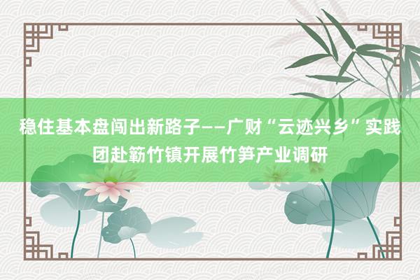稳住基本盘闯出新路子——广财“云迹兴乡”实践团赴簕竹镇开展竹笋产业调研