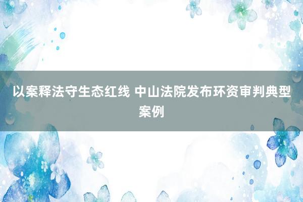 以案释法守生态红线 中山法院发布环资审判典型案例