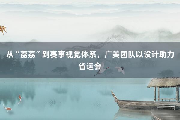 从“荔荔”到赛事视觉体系，广美团队以设计助力省运会