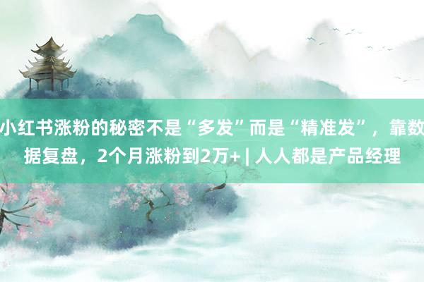 小红书涨粉的秘密不是“多发”而是“精准发”，靠数据复盘，2个月涨粉到2万+ | 人人都是产品经理
