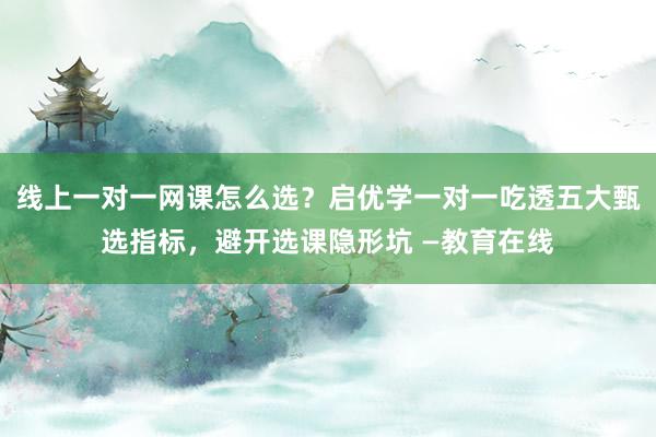 线上一对一网课怎么选？启优学一对一吃透五大甄选指标，避开选课隐形坑 —教育在线