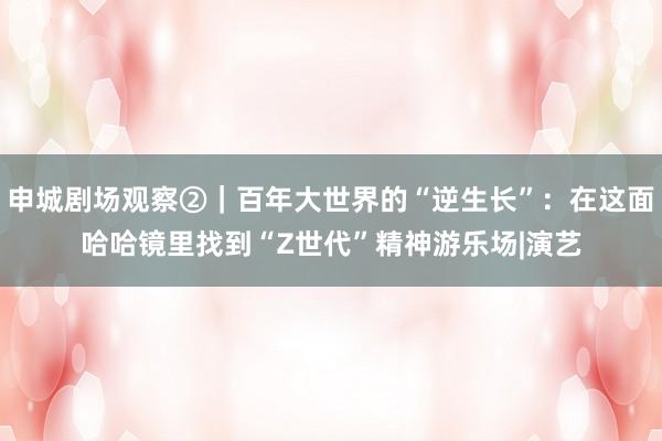 申城剧场观察②｜百年大世界的“逆生长”：在这面哈哈镜里找到“Z世代”精神游乐场|演艺