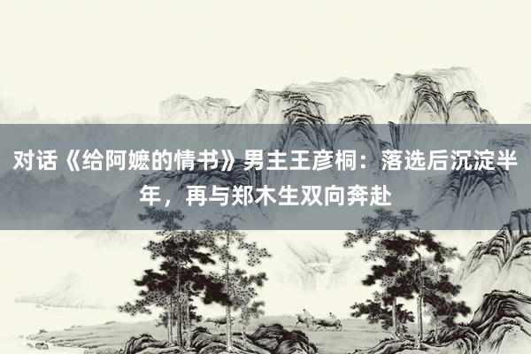 对话《给阿嬷的情书》男主王彦桐：落选后沉淀半年，再与郑木生双向奔赴