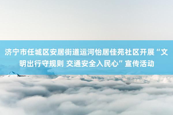 济宁市任城区安居街道运河怡居佳苑社区开展“文明出行守规则 交通安全入民心”宣传活动