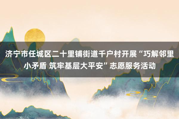 济宁市任城区二十里铺街道千户村开展“巧解邻里小矛盾 筑牢基层大平安”志愿服务活动