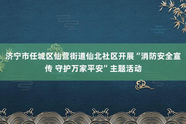 济宁市任城区仙营街道仙北社区开展“消防安全宣传 守护万家平安”主题活动