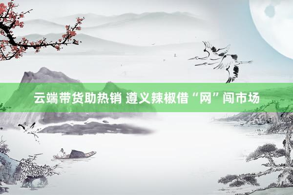 云端带货助热销 遵义辣椒借“网”闯市场
