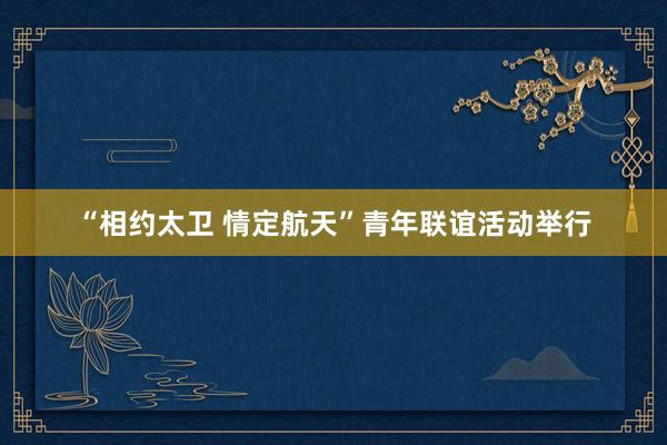 “相约太卫 情定航天”青年联谊活动举行
