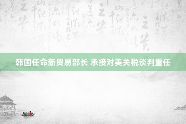 韩国任命新贸易部长 承接对美关税谈判重任