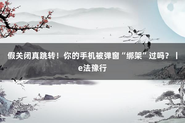 假关闭真跳转！你的手机被弹窗“绑架”过吗？丨e法豫行