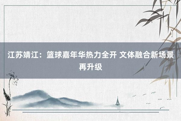 江苏靖江：篮球嘉年华热力全开 文体融合新场景再升级