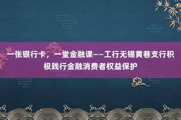 一张银行卡，一堂金融课——工行无锡黄巷支行积极践行金融消费者权益保护