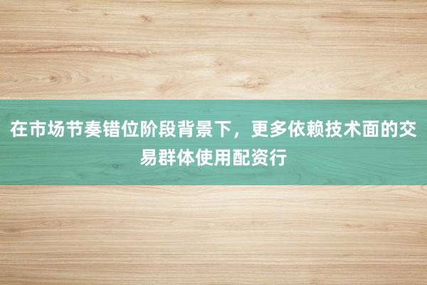 在市场节奏错位阶段背景下，更多依赖技术面的交易群体使用配资行