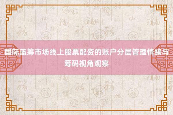 国际蓝筹市场线上股票配资的账户分层管理情绪与筹码视角观察