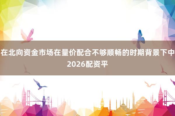 在北向资金市场在量价配合不够顺畅的时期背景下中2026配资平