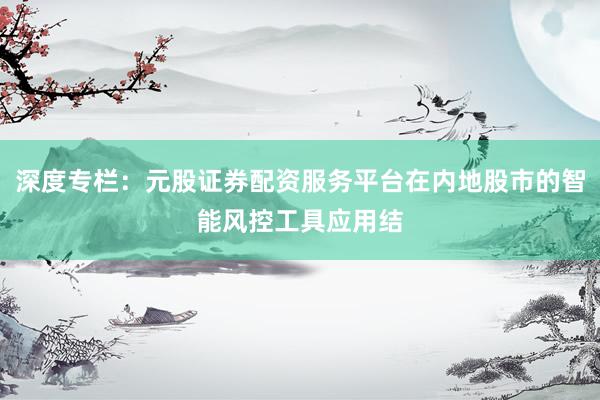 深度专栏：元股证券配资服务平台在内地股市的智能风控工具应用结