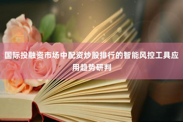 国际投融资市场中配资炒股排行的智能风控工具应用趋势研判