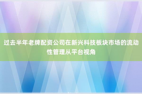 过去半年老牌配资公司在新兴科技板块市场的流动性管理从平台视角