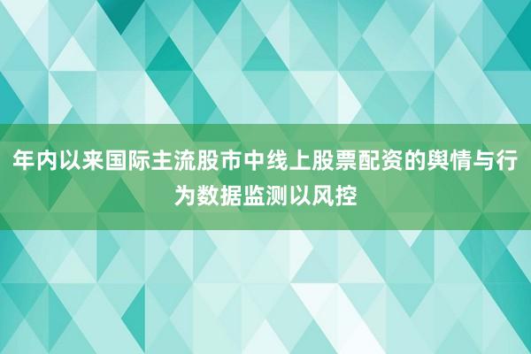 年内以来国际主流股市中线上股票配资的舆情与行为数据监测以风控