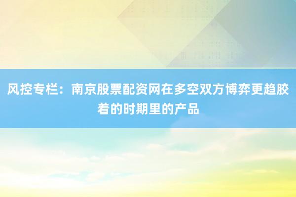 风控专栏：南京股票配资网在多空双方博弈更趋胶着的时期里的产品