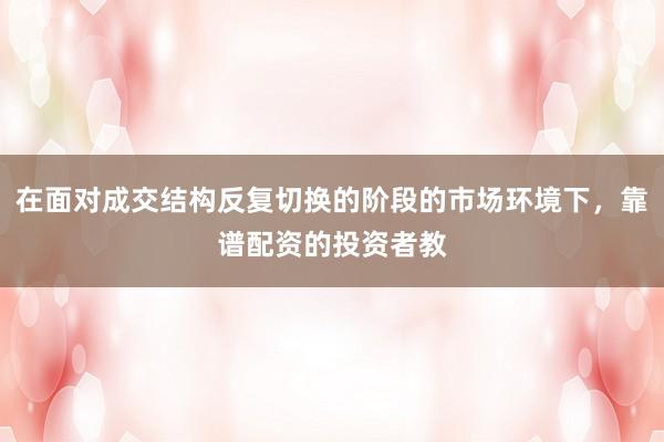 在面对成交结构反复切换的阶段的市场环境下，靠谱配资的投资者教