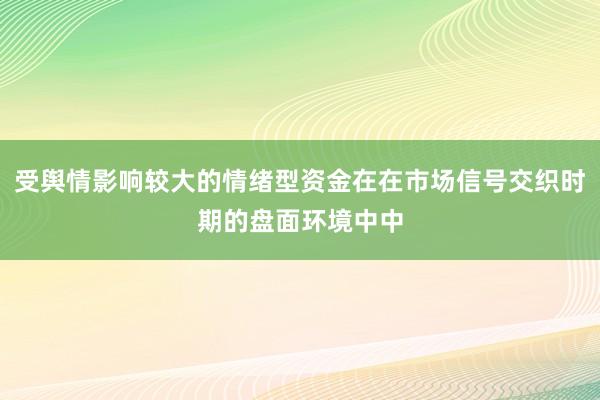 受舆情影响较大的情绪型资金在在市场信号交织时期的盘面环境中中