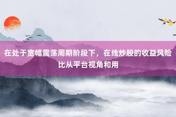 在处于宽幅震荡周期阶段下，在线炒股的收益风险比从平台视角和用