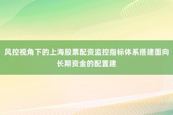 风控视角下的上海股票配资监控指标体系搭建面向长期资金的配置建