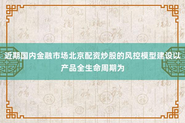 近期国内金融市场北京配资炒股的风控模型建设以产品全生命周期为