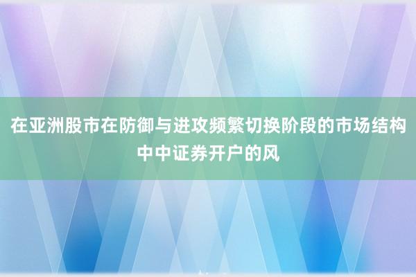 在亚洲股市在防御与进攻频繁切换阶段的市场结构中中证券开户的风