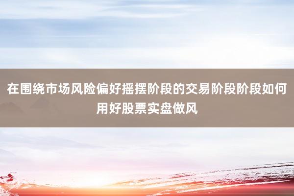在围绕市场风险偏好摇摆阶段的交易阶段阶段如何用好股票实盘做风