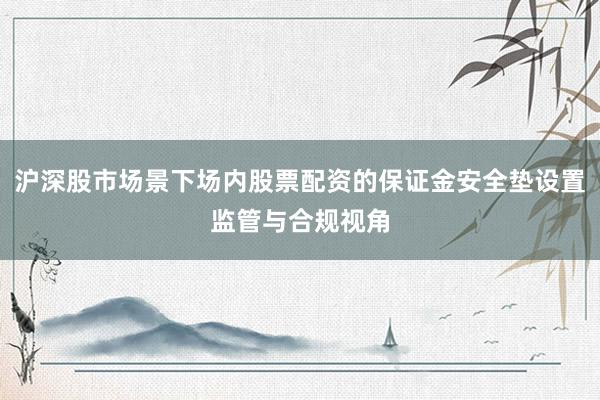 沪深股市场景下场内股票配资的保证金安全垫设置监管与合规视角