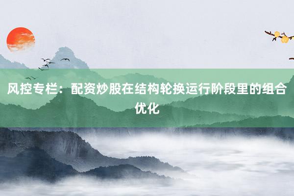 风控专栏：配资炒股在结构轮换运行阶段里的组合优化