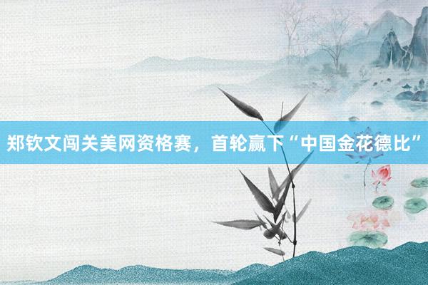 郑钦文闯关美网资格赛，首轮赢下“中国金花德比”