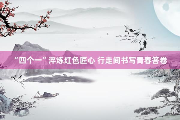 “四个一”淬炼红色匠心 行走间书写青春答卷