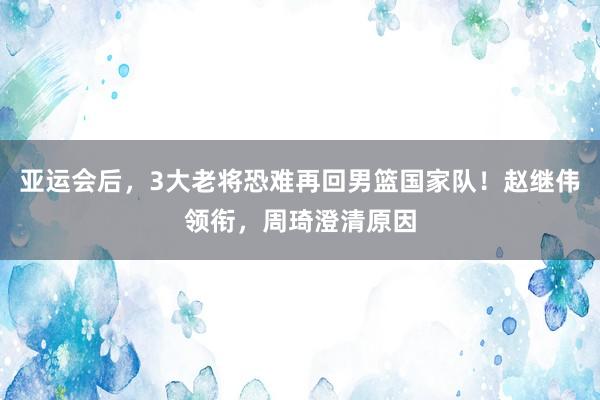 亚运会后，3大老将恐难再回男篮国家队！赵继伟领衔，周琦澄清原因