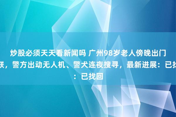 炒股必须天天看新闻吗 广州98岁老人傍晚出门失联,警方出动无人机、警犬连夜搜寻,最新进展:已找回